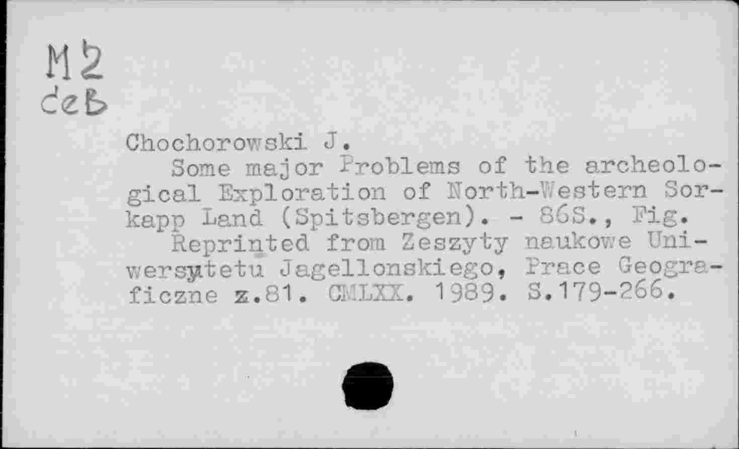 ﻿MS
deb
Chochorowski J.
Some major Problems of the archeological Exploration of North-Western Sor-kapp Land (Spitsbergen). - 86S., Fig.
Reprinted from Zeszyty naukowe Uni-wersjutetu Jagellonskiego, Prace Geogra-ficzne Z.81. CI’.LZX. 1989. S.179-266.